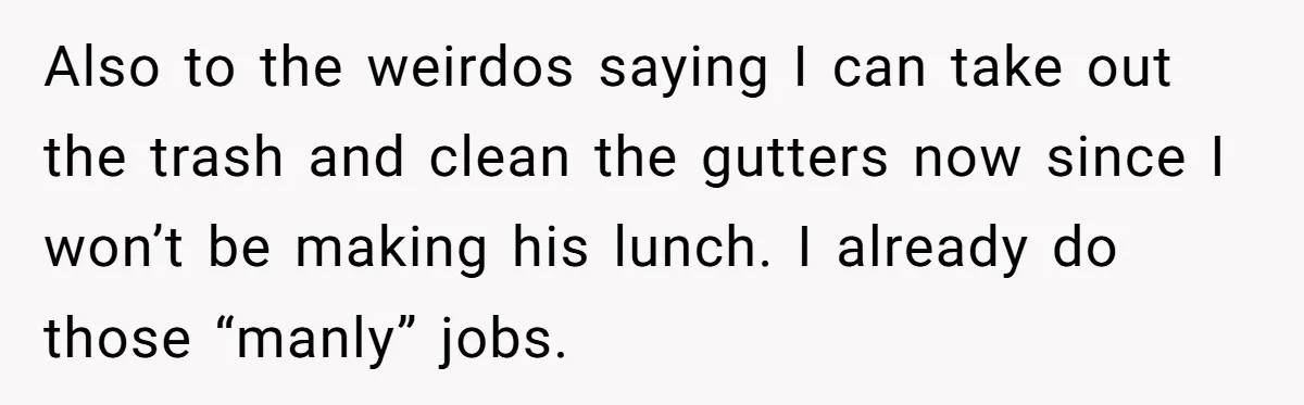 Also to the weirdos saying I can take out the trash and clean the gutters now since I won’t be making his lunch. I already do those “manly” jobs.