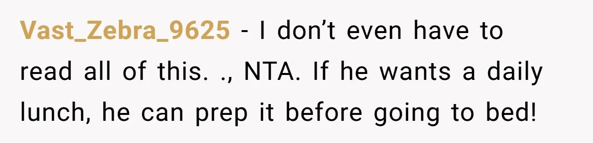 Vast_Zebra_9625 − I don’t even have to read all of this. ., NTA. If he wants a daily lunch, he can prep it before going to bed!