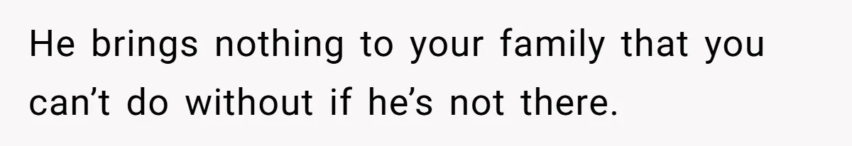 He brings nothing to your family that you can’t do without if he’s not there.