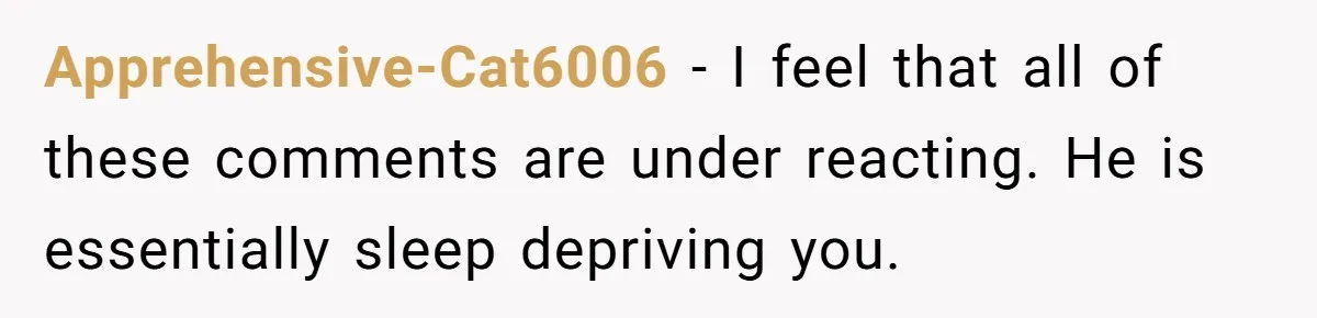 Apprehensive-Cat6006 − I feel that all of these comments are under reacting. He is essentially sleep depriving you.