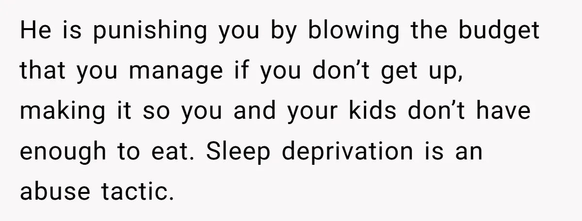 He is punishing you by blowing the budget that you manage if you don’t get up, making it so you and your kids don’t have enough to eat. Sleep deprivation...