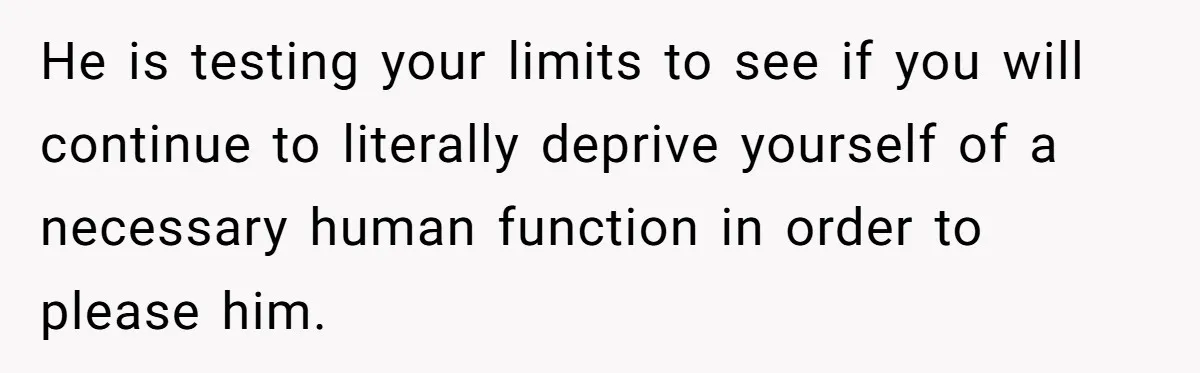 He is testing your limits to see if you will continue to literally deprive yourself of a necessary human function in order to please him.