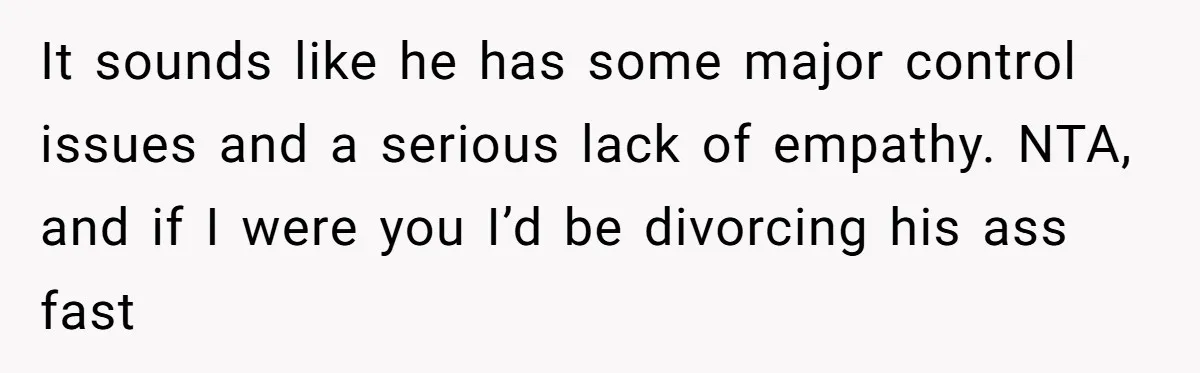 It sounds like he has some major control issues and a serious lack of empathy. NTA, and if I were you I’d be divorcing his ass fast