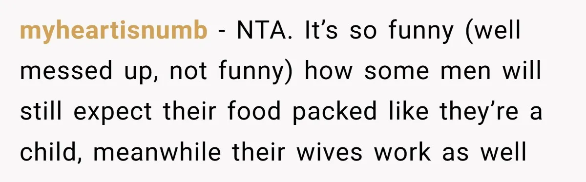 myheartisnumb − NTA. It’s so funny (well messed up, not funny) how some men will still expect their food packed like they’re a child, meanwhile their wives work as well