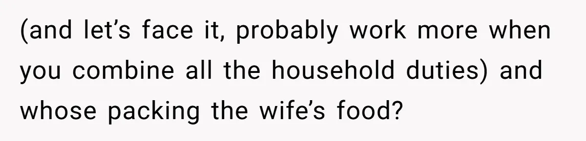 (and let’s face it, probably work more when you combine all the household duties) and whose packing the wife’s food?