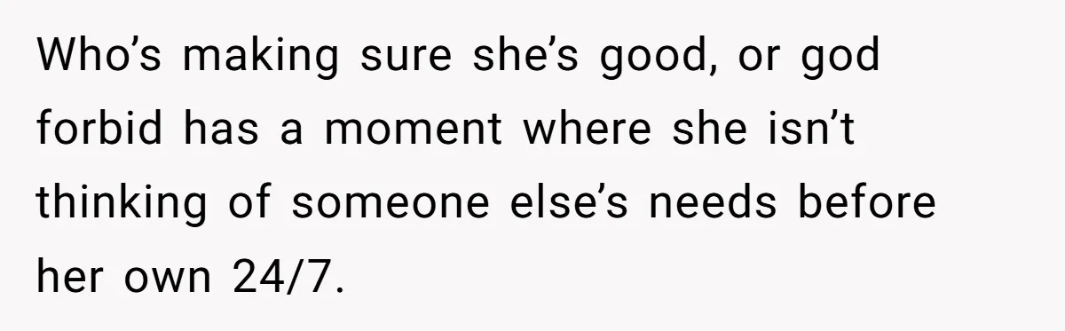 Who’s making sure she’s good, or god forbid has a moment where she isn’t thinking of someone else’s needs before her own 24/7.