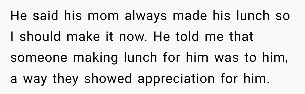 He said his mom always made his lunch so I should make it now. He told me that someone making lunch for him was to him, a way they showed...