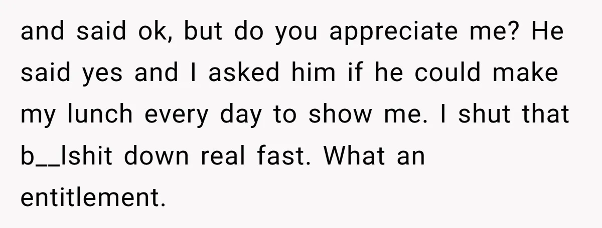 and said ok, but do you appreciate me? He said yes and I asked him if he could make my lunch every day to show me. I shut that b__lshit...