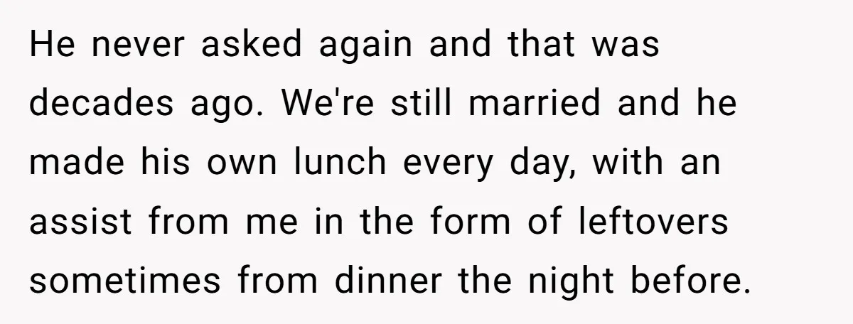 He never asked again and that was decades ago. We're still married and he made his own lunch every day, with an assist from me in the form of leftovers...