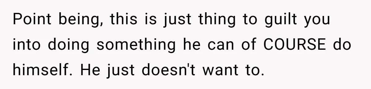 Point being, this is just thing to guilt you into doing something he can of COURSE do himself. He just doesn't want to.