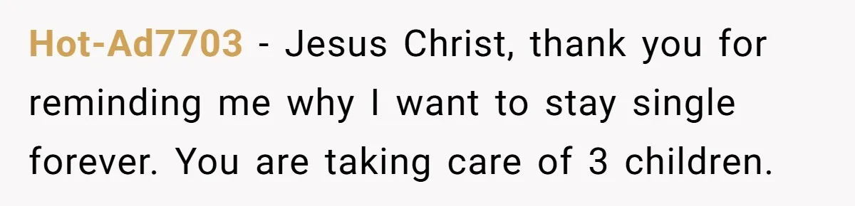 Hot-Ad7703 − Jesus Christ, thank you for reminding me why I want to stay single forever. You are taking care of 3 children.