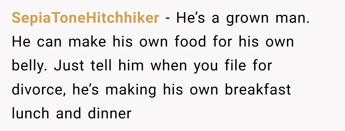 SepiaToneHitchhiker − He’s a grown man. He can make his own food for his own belly. Just tell him when you file for divorce, he’s making his own breakfast lunch...
