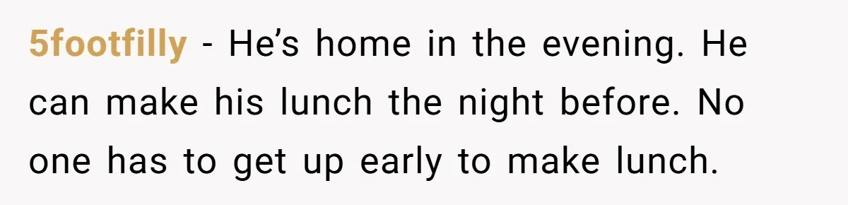 5footfilly − He’s home in the evening. He can make his lunch the night before. No one has to get up early to make lunch.