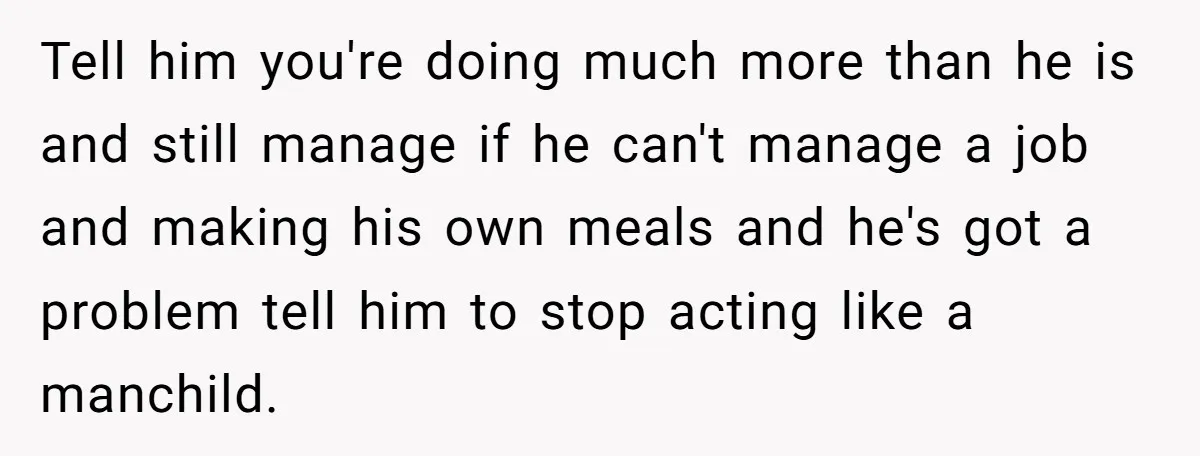 Tell him you're doing much more than he is and still manage if he can't manage a job and making his own meals and he's got a problem tell him...