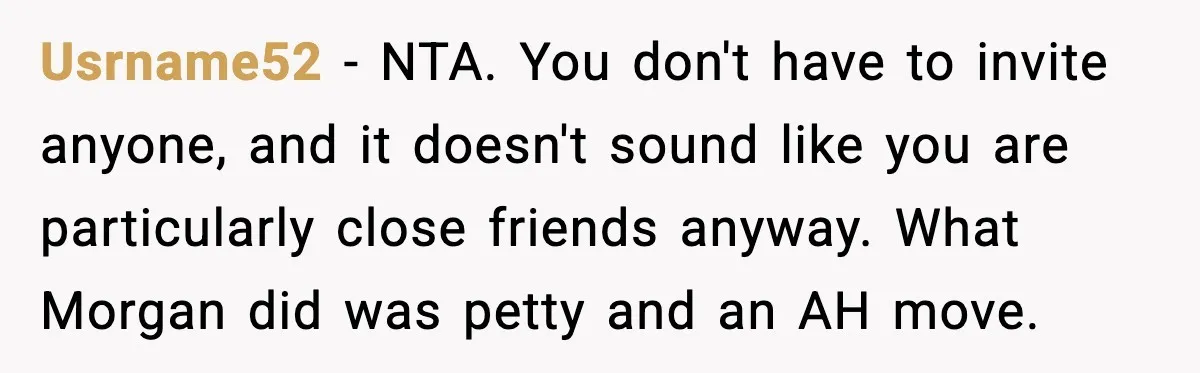 She Tried to Hold a Wedding Reception Hostage With Cupcakes, Now She’s Uninvited Usrname52 - NTA. You don't have to invite anyone, and it doesn't sound like you are particularly close friends anyway. What Morgan did was petty and an AH move.