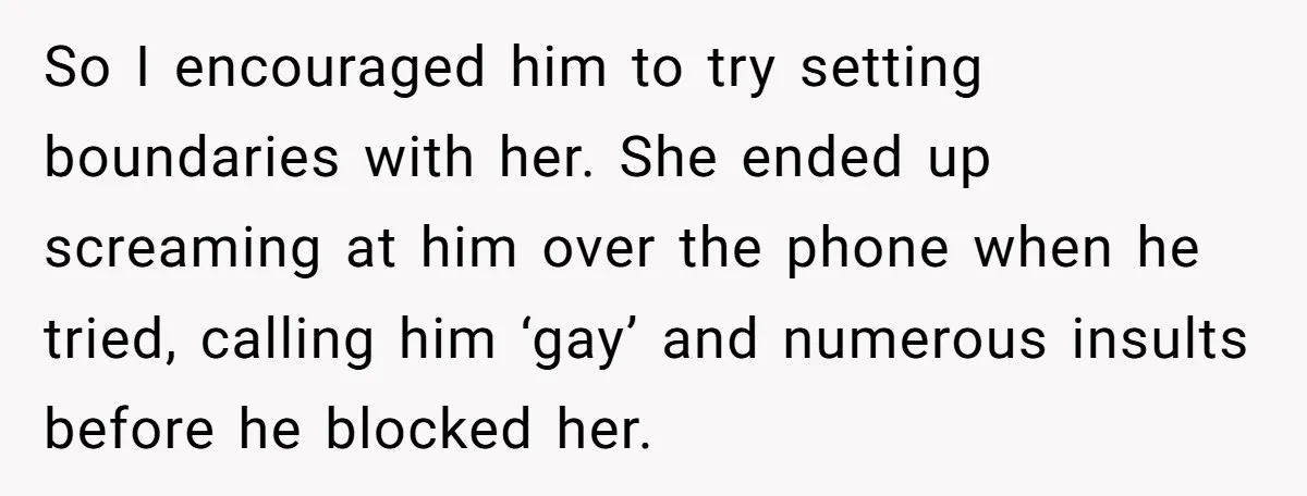 So I encouraged him to try setting boundaries with her. She ended up screaming at him over the phone when he tried, calling him ‘gay’ and numerous insults before he...