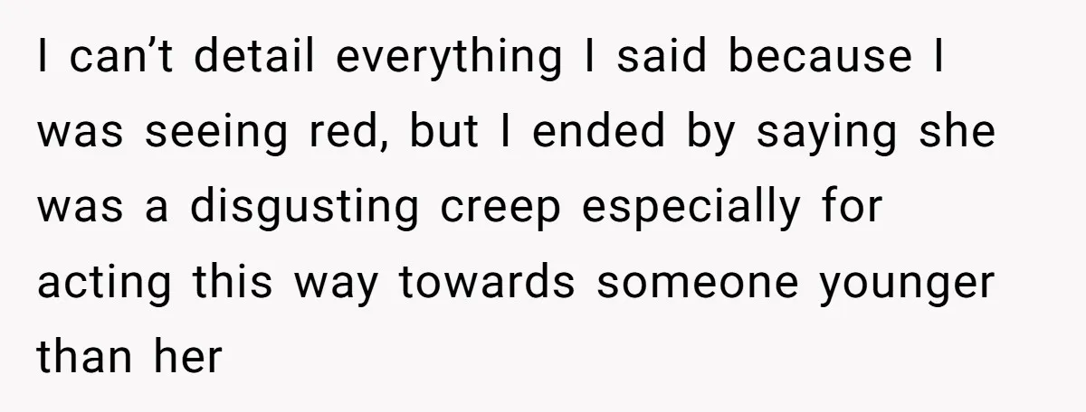 I can’t detail everything I said because I was seeing red, but I ended by saying she was a disgusting creep especially for acting this way towards someone younger than...
