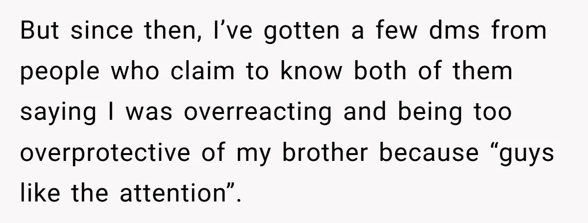 But since then, I’ve gotten a few dms from people who claim to know both of them saying I was overreacting and being too overprotective of my brother because “guys...