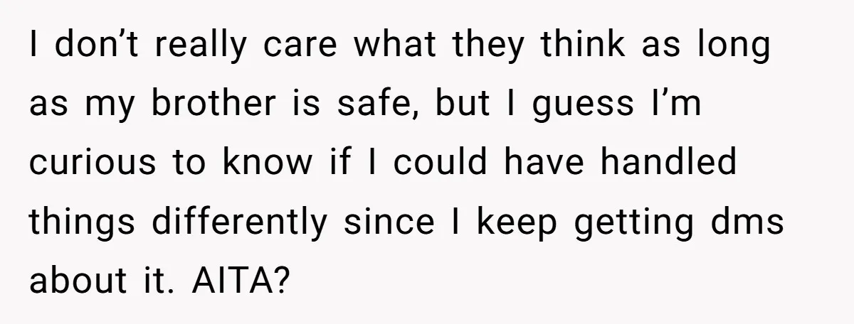 I don’t really care what they think as long as my brother is safe, but I guess I’m curious to know if I could have handled things differently since I...