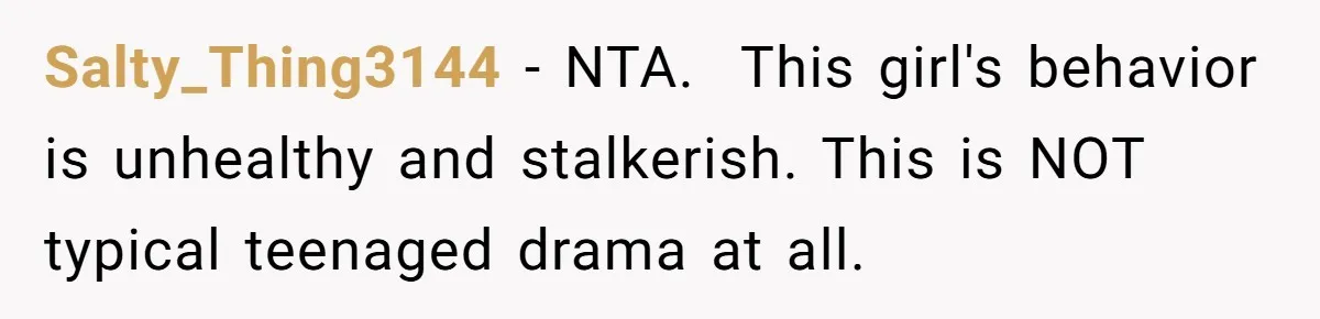 Salty_Thing3144 − NTA.  This girl's behavior is unhealthy and stalkerish. This is NOT typical teenaged drama at all.