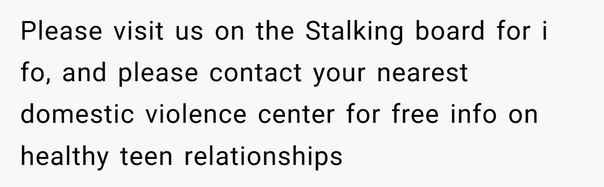 Please visit us on the Stalking board for i fo, and please contact your nearest domestic violence center for free info on healthy teen relationships