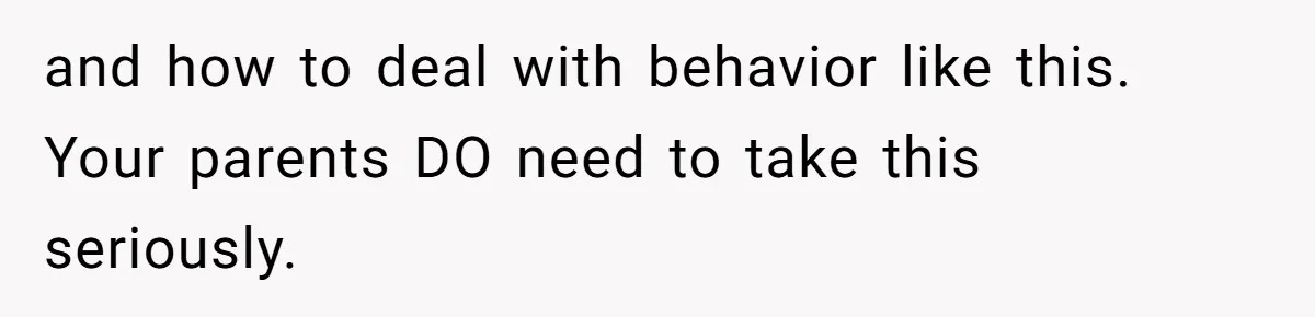 and how to deal with behavior like this. Your parents DO need to take this seriously.