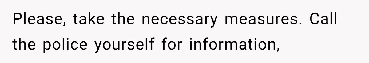 Please, take the necessary measures. Call the police yourself for information,