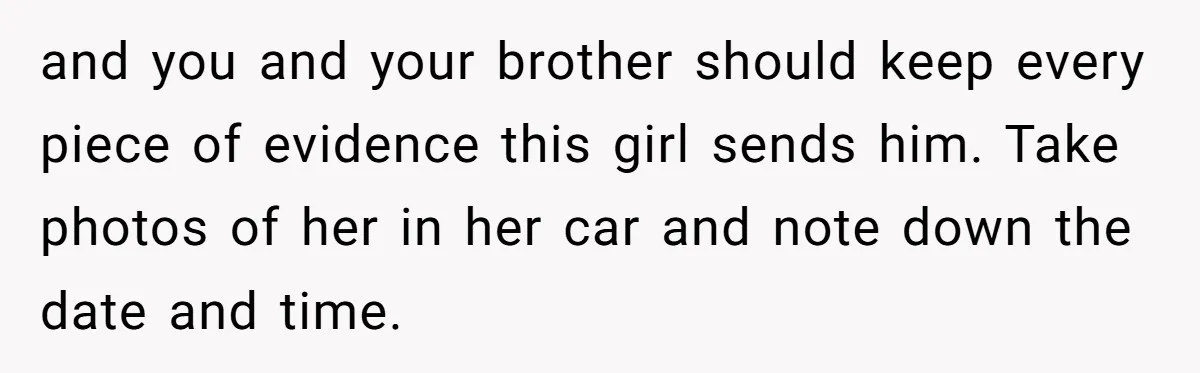 and you and your brother should keep every piece of evidence this girl sends him. Take photos of her in her car and note down the date and time.