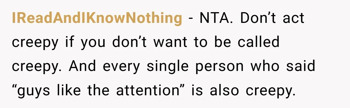 IReadAndIKnowNothing − NTA. Don’t act creepy if you don’t want to be called creepy. And every single person who said “guys like the attention” is also creepy.