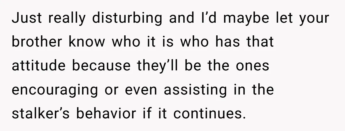 Just really disturbing and I’d maybe let your brother know who it is who has that attitude because they’ll be the ones encouraging or even assisting in the stalker’s behavior...