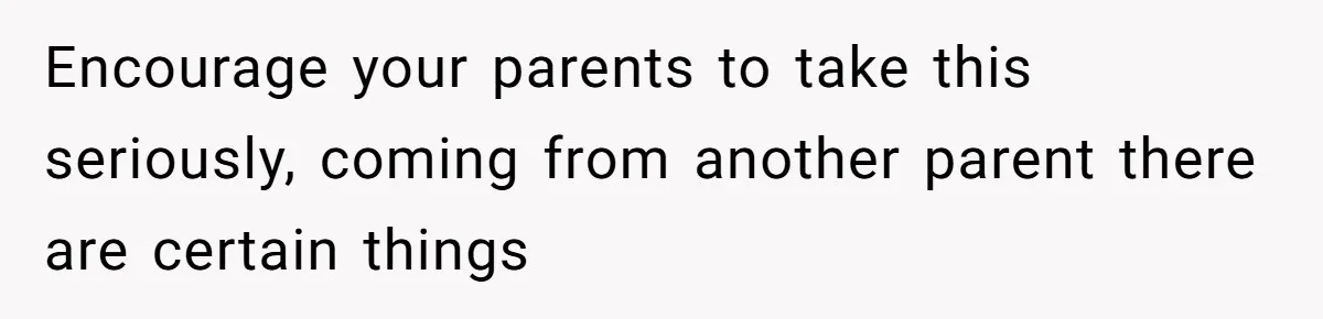 Encourage your parents to take this seriously, coming from another parent there are certain things