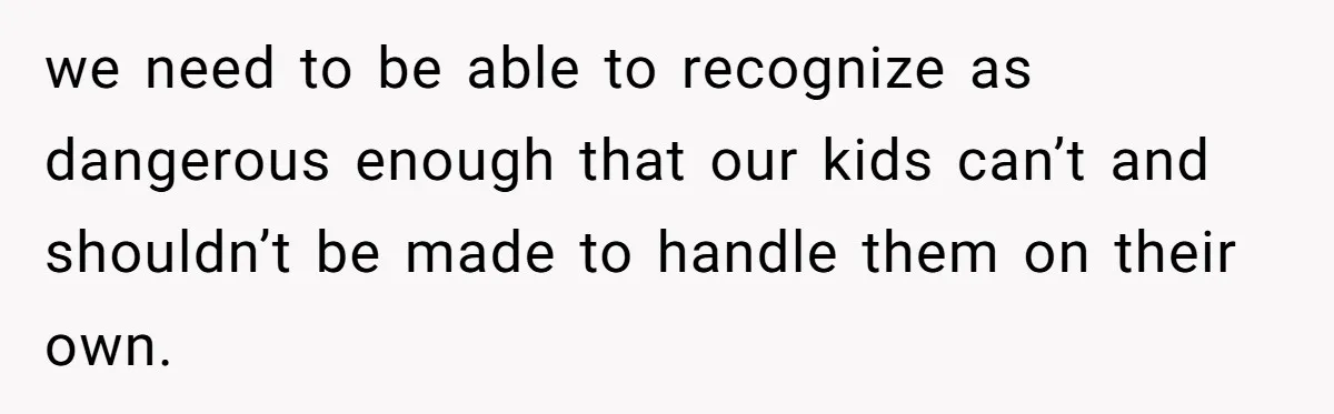 we need to be able to recognize as dangerous enough that our kids can’t and shouldn’t be made to handle them on their own.