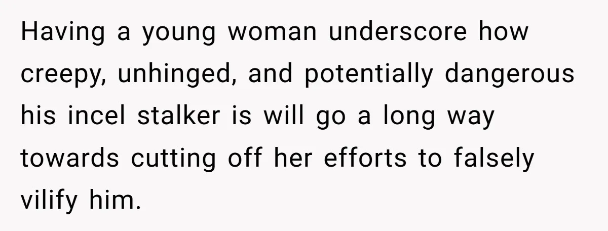 Having a young woman underscore how creepy, unhinged, and potentially dangerous his incel stalker is will go a long way towards cutting off her efforts to falsely vilify him.