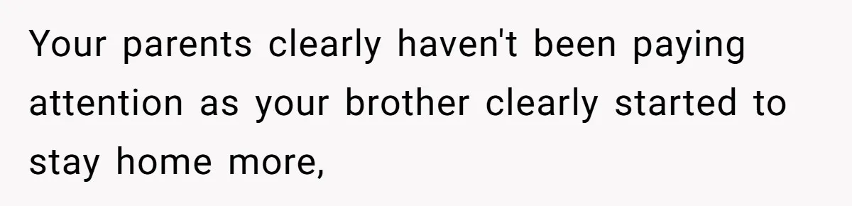 Your parents clearly haven't been paying attention as your brother clearly started to stay home more,