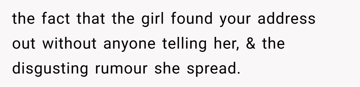 the fact that the girl found your address out without anyone telling her, & the disgusting rumour she spread.