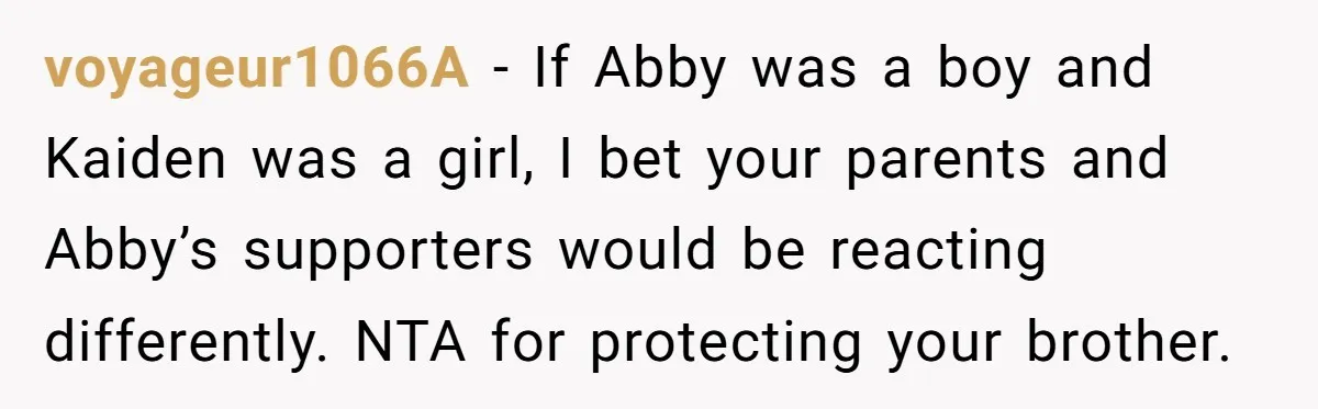 voyageur1066A − If Abby was a boy and Kaiden was a girl, I bet your parents and Abby’s supporters would be reacting differently. NTA for protecting your brother.