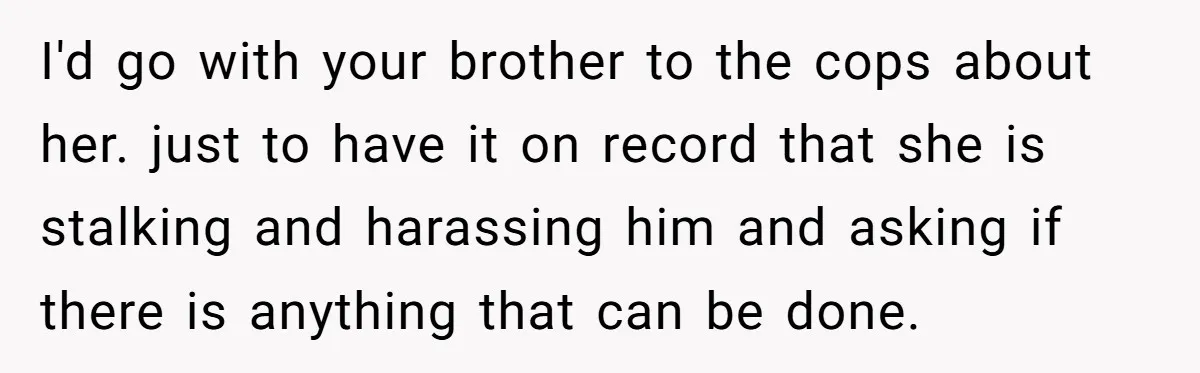 I'd go with your brother to the cops about her. just to have it on record that she is stalking and harassing him and asking if there is anything that...