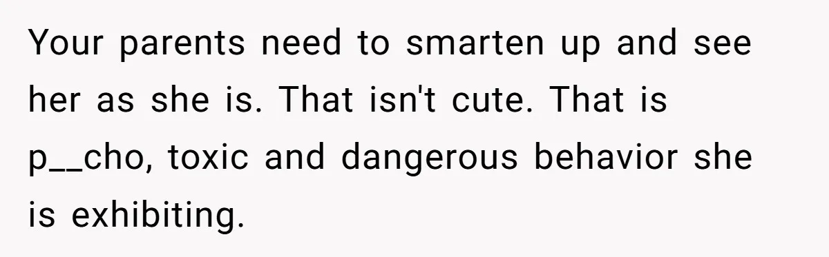 Your parents need to smarten up and see her as she is. That isn't cute. That is p__cho, toxic and dangerous behavior she is exhibiting.
