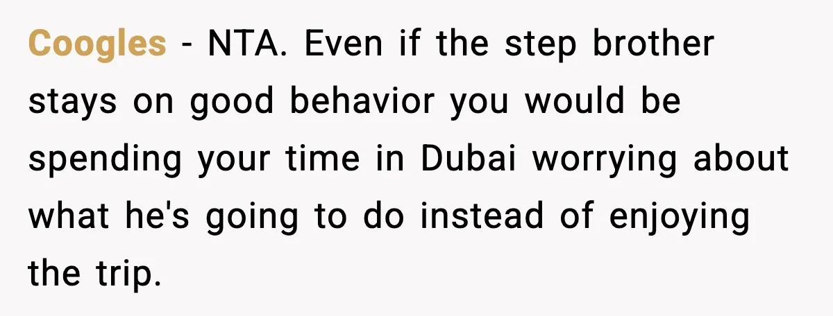 Friend Adds Known Shoplifter to Dubai Trip, Then Calls Me r__ist When I Cancel Coogles - NTA. Even if the step brother stays on good behavior you would be spending your time in Dubai worrying about what he's going to do instead of enjoying...