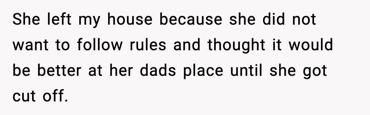 She left my house because she did not want to follow rules and thought it would be better at her dads place until she got cut off.