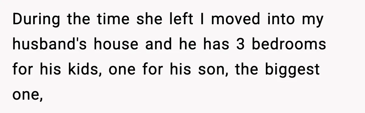 During the time she left I moved into my husband's house and he has 3 bedrooms for his kids, one for his son, the biggest one,