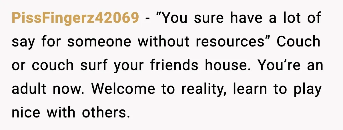 PissFingerz42069 - “You sure have a lot of say for someone without resources” Couch or couch surf your friends house. You’re an adult now. Welcome to reality, learn to play...