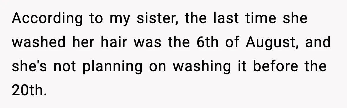 According to my sister, the last time she washed her hair was the 6th of August, and she's not planning on washing it before the 20th.