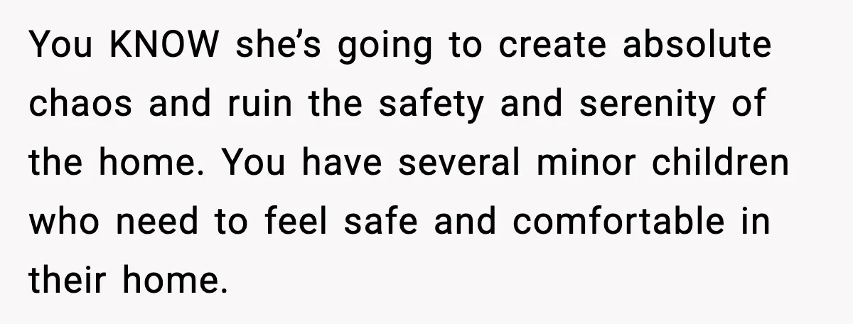 You KNOW she’s going to create absolute chaos and ruin the safety and serenity of the home. You have several minor children who need to feel safe and comfortable in...