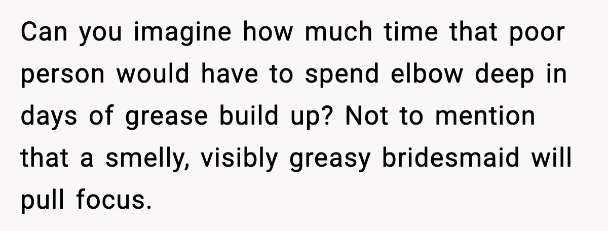 Can you imagine how much time that poor person would have to spend elbow deep in days of grease build up? Not to mention that a smelly, visibly greasy bridesmaid...
