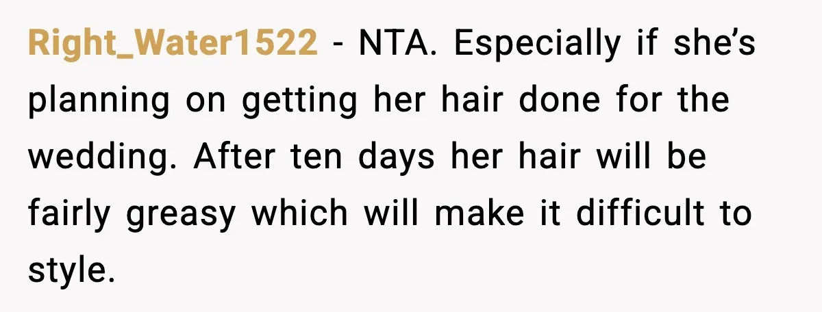 Right_Water1522 - NTA. Especially if she’s planning on getting her hair done for the wedding. After ten days her hair will be fairly greasy which will make it difficult to...