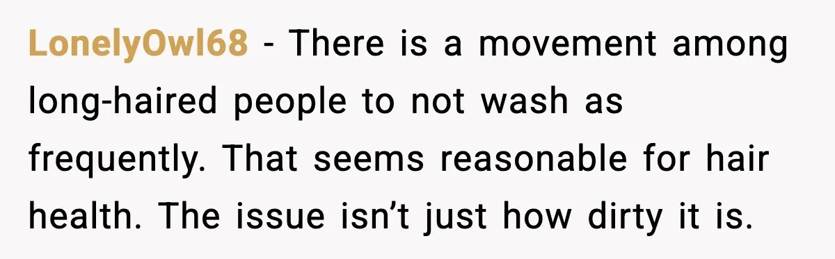 LonelyOwl68 - There is a movement among long-haired people to not wash as frequently. That seems reasonable for hair health. The issue isn’t just how dirty it is.