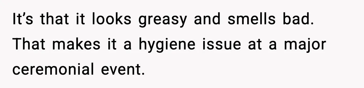 It’s that it looks greasy and smells bad. That makes it a hygiene issue at a major ceremonial event.
