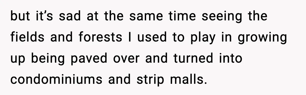but it’s sad at the same time seeing the fields and forests I used to play in growing up being paved over and turned into condominiums and strip malls.