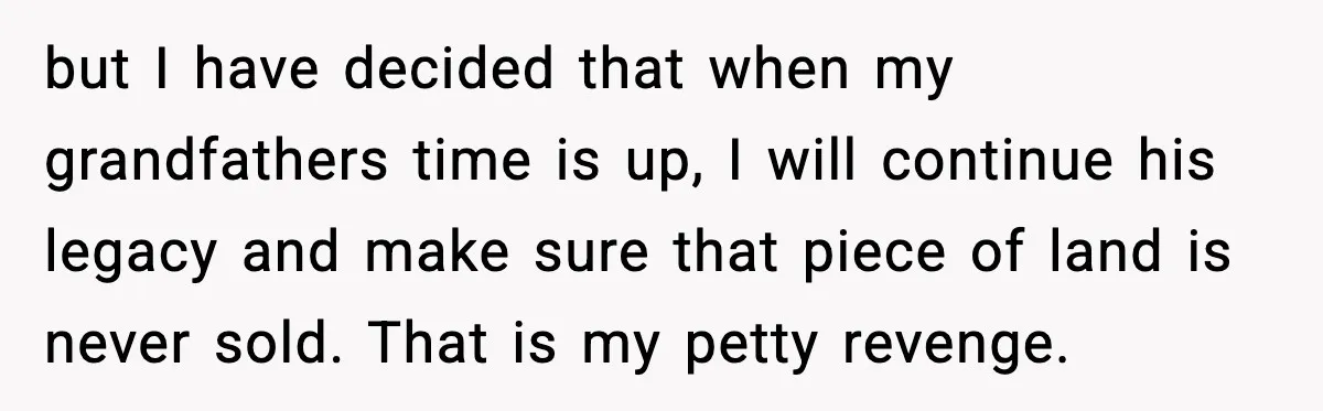 but I have decided that when my grandfathers time is up, I will continue his legacy and make sure that piece of land is never sold. That is my petty...